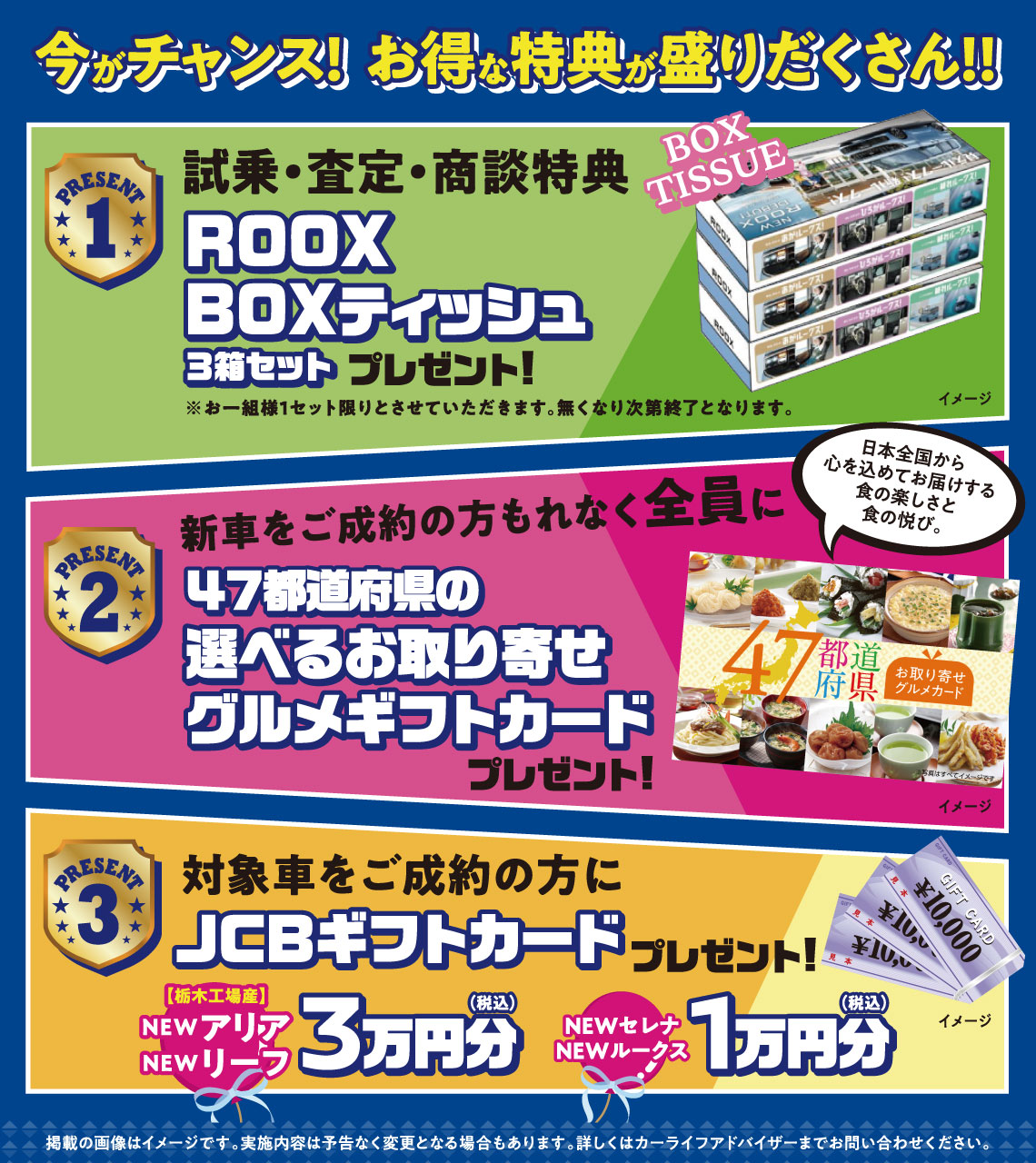 今がチャンス！お得な特典が盛りだくさん！！【PRESENT1】試乗・査定・商談特典 ROOX BOXティッシュ3箱セットプレゼント【PRESENT2】新車をご成約の方もれなく全員に47都道府県の選べるお取り寄せグルメギフトカードプレゼント【PRESENT3】対象車をご成約の方にJCPギフトカードプレゼント